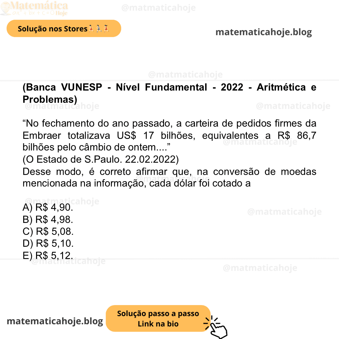 (Banca VUNESP - Nível Fundamental - 2022 - Aritmética e Problemas) “No fechamento do ano passado, a carteira de pedidos firmes da Embraer totalizava US$ 17 bilhões, equivalentes a R$ 86,7 bilhões pelo câmbio de ontem....” (O Estado de S.Paulo. 22.02.2022) Desse modo, é correto afirmar que, na conversão de moedas mencionada na informação, cada dólar foi cotado a A) R$ 4,90. B) R$ 4,98. C) R$ 5,08. D) R$ 5,10. E) R$ 5,12.