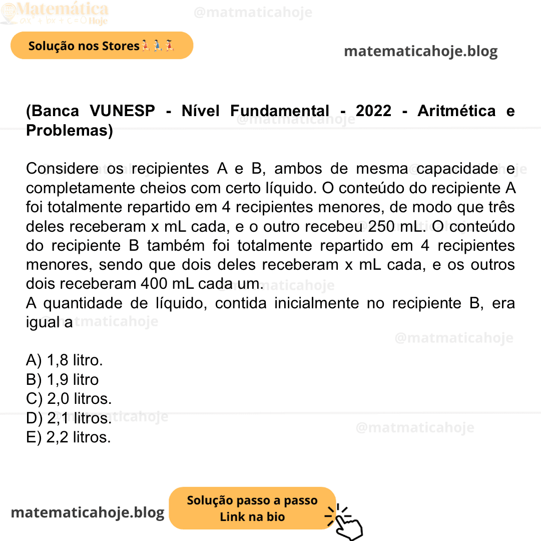(Banca VUNESP - Nível Fundamental - 2022 - Aritmética e Problemas) Considere os recipientes A e B, ambos de mesma capacidade e completamente cheios com certo líquido. O conteúdo do recipiente A foi totalmente repartido em 4 recipientes menores, de modo que três deles receberam x mL cada, e o outro recebeu 250 mL. O conteúdo do recipiente B também foi totalmente repartido em 4 recipientes menores, sendo que dois deles receberam x mL cada, e os outros dois receberam 400 mL cada um. A quantidade de líquido, contida inicialmente no recipiente B, era igual a A) 1,8 litro. B) 1,9 litro C) 2,0 litros. D) 2,1 litros. E) 2,2 litros.