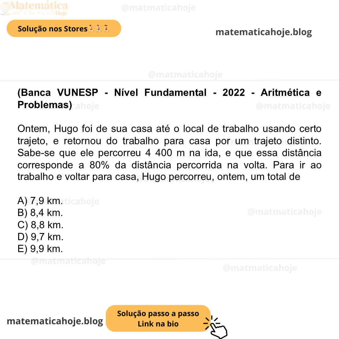 (Banca VUNESP - Nível Fundamental - 2022 - Aritmética e Problemas) Ontem, Hugo foi de sua casa até o local de trabalho usando certo trajeto, e retornou do trabalho para casa por um trajeto distinto. Sabe-se que ele percorreu 4 400 m na ida, e que essa distância corresponde a 80% da distância percorrida na volta. Para ir ao trabalho e voltar para casa, Hugo percorreu, ontem, um total de A) 7,9 km. B) 8,4 km. C) 8,8 km. D) 9,7 km. E) 9,9 km.