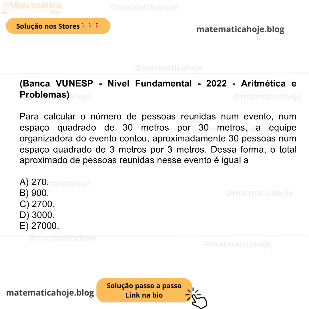 (Banca VUNESP - Nível Fundamental - 2022 - Aritmética e Problemas) Para calcular o número de pessoas reunidas num evento, num espaço quadrado de 30 metros por 30 metros, a equipe organizadora do evento contou, aproximadamente 30 pessoas num espaço quadrado de 3 metros por 3 metros. Dessa forma, o total aproximado de pessoas reunidas nesse evento é igual a A) 270. B) 900. C) 2700. D) 3000. E) 27000.