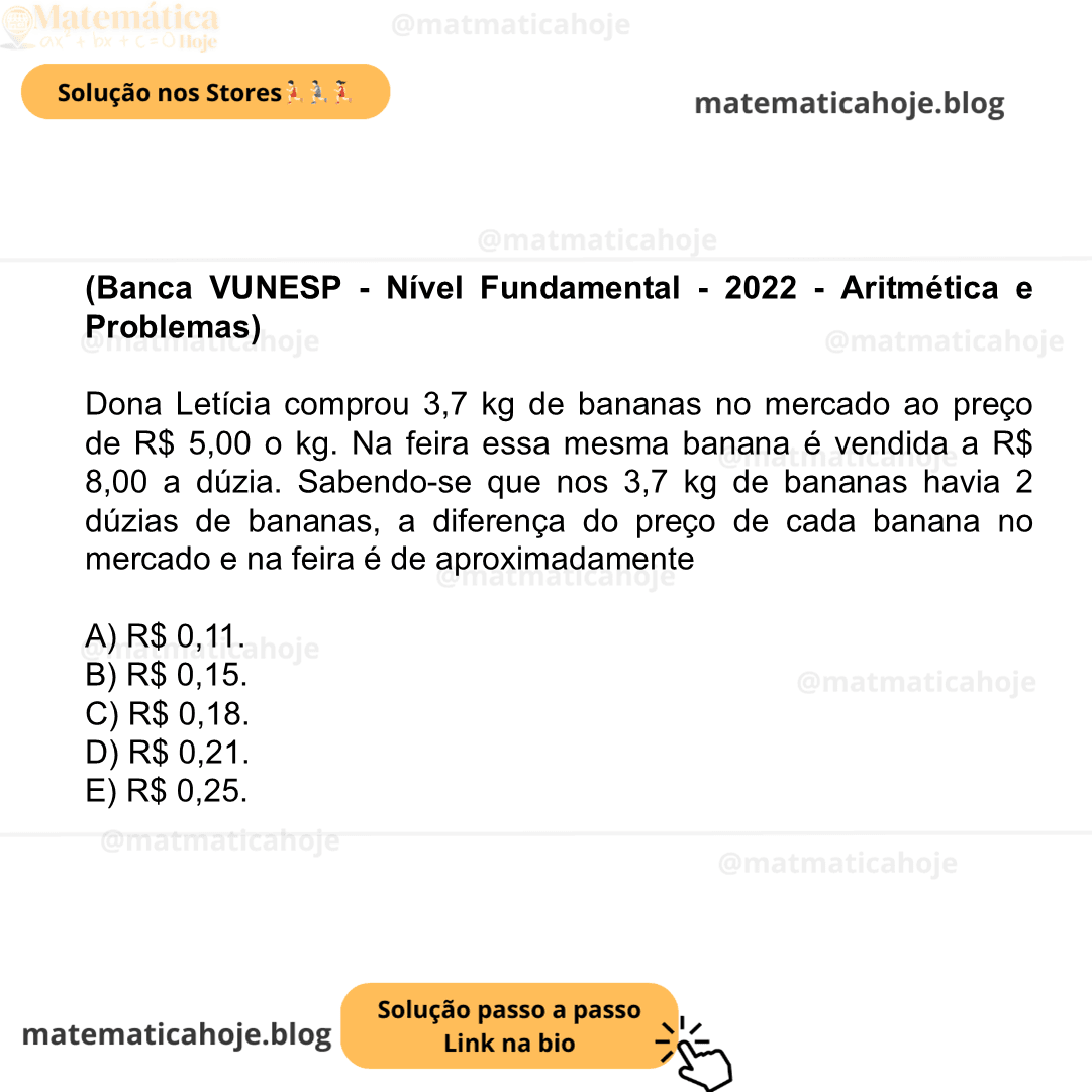 (Banca VUNESP - Nível Fundamental - 2022 - Aritmética e Problemas) Dona Letícia comprou 3,7 kg de bananas no mercado ao preço de R$ 5,00 o kg. Na feira essa mesma banana é vendida a R$ 8,00 a dúzia. Sabendo-se que nos 3,7 kg de bananas havia 2 dúzias de bananas, a diferença do preço de cada banana no mercado e na feira é de aproximadamente A) R$ 0,11. B) R$ 0,15. C) R$ 0,18. D) R$ 0,21. E) R$ 0,25.