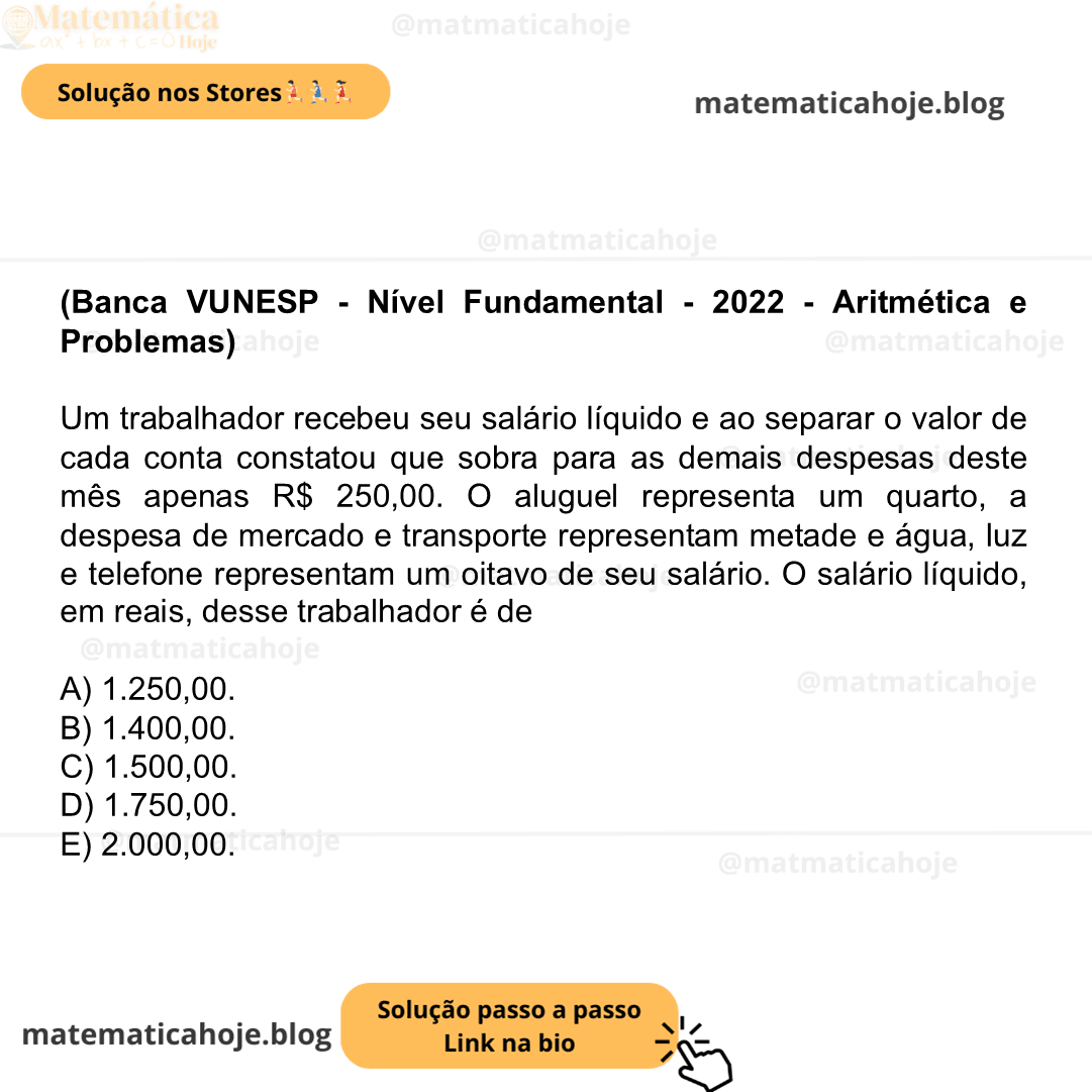 (Banca VUNESP - Nível Fundamental - 2022 - Aritmética e Problemas) Um trabalhador recebeu seu salário líquido e ao separar o valor de cada conta constatou que sobra para as demais despesas deste mês apenas R$ 250,00. O aluguel representa um quarto, a despesa de mercado e transporte representam metade e água, luz e telefone representam um oitavo de seu salário. O salário líquido, em reais, desse trabalhador é de A) 1.250,00. B) 1.400,00. C) 1.500,00. D) 1.750,00. E) 2.000,00.