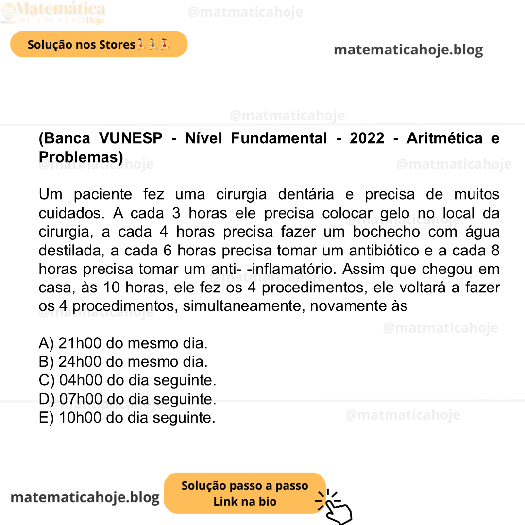 (Banca VUNESP - Nível Fundamental - 2022 - Aritmética e Problemas) Um paciente fez uma cirurgia dentária e precisa de muitos cuidados. A cada 3 horas ele precisa colocar gelo no local da cirurgia, a cada 4 horas precisa fazer um bochecho com água destilada, a cada 6 horas precisa tomar um antibiótico e a cada 8 horas precisa tomar um anti- -inflamatório. Assim que chegou em casa, às 10 horas, ele fez os 4 procedimentos, ele voltará a fazer os 4 procedimentos, simultaneamente, novamente às A) 21h00 do mesmo dia. B) 24h00 do mesmo dia. C) 04h00 do dia seguinte. D) 07h00 do dia seguinte. E) 10h00 do dia seguinte.
