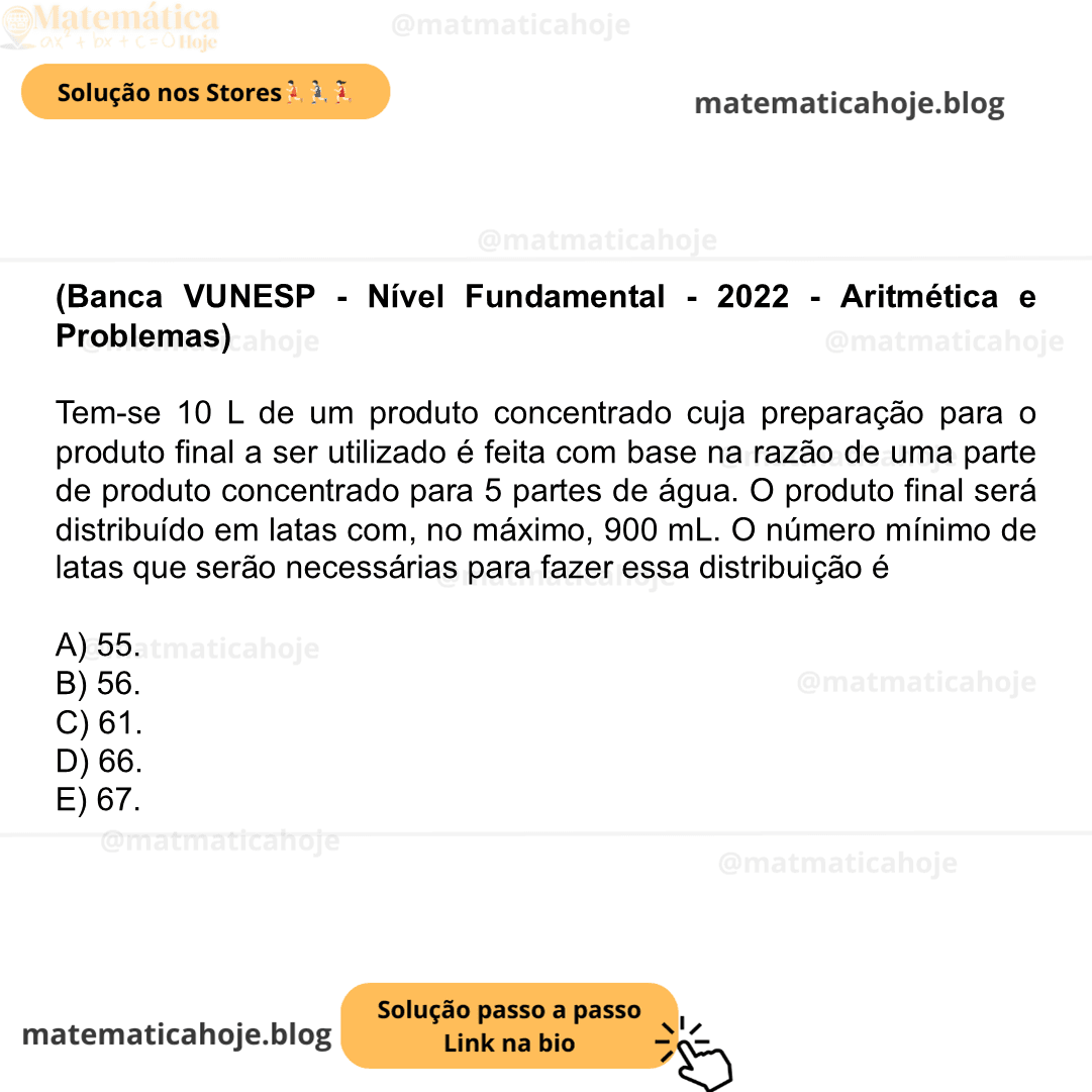 (Banca VUNESP - Nível Fundamental - 2022 - Aritmética e Problemas) Tem-se 10 L de um produto concentrado cuja preparação para o produto final a ser utilizado é feita com base na razão de uma parte de produto concentrado para 5 partes de água. O produto final será distribuído em latas com, no máximo, 900 mL. O número mínimo de latas que serão necessárias para fazer essa distribuição é A) 55. B) 56. C) 61. D) 66. E) 67.