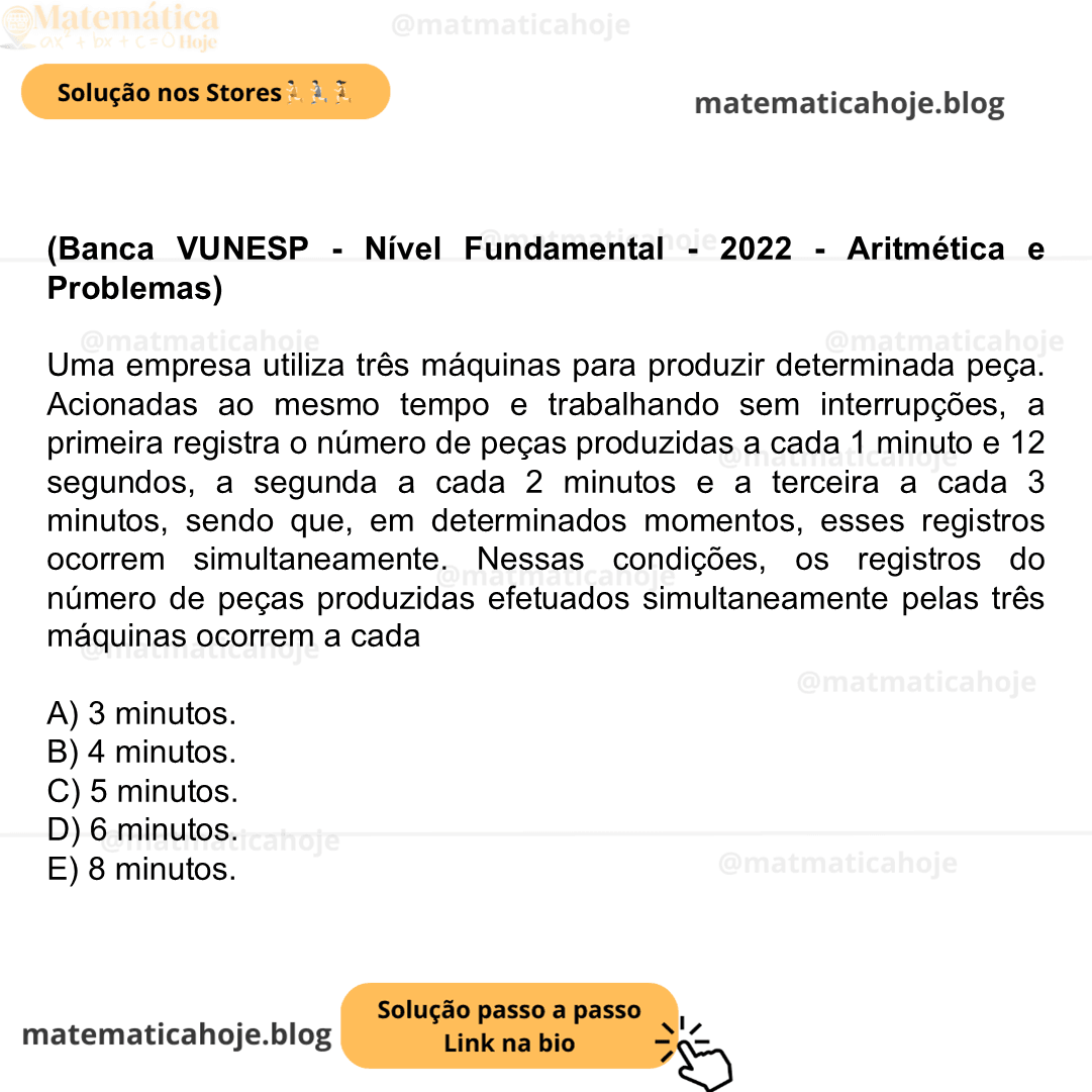 (Banca VUNESP - Nível Fundamental - 2022 - Aritmética e Problemas) Uma empresa utiliza três máquinas para produzir determinada peça. Acionadas ao mesmo tempo e trabalhando sem interrupções, a primeira registra o número de peças produzidas a cada 1 minuto e 12 segundos, a segunda a cada 2 minutos e a terceira a cada 3 minutos, sendo que, em determinados momentos, esses registros ocorrem simultaneamente. Nessas condições, os registros do número de peças produzidas efetuados simultaneamente pelas três máquinas ocorrem a cada A) 3 minutos. B) 4 minutos. C) 5 minutos. D) 6 minutos. E) 8 minutos.