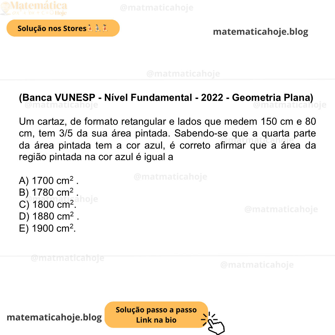 (Banca VUNESP - Nível Fundamental - 2022 - Geometria Plana) Um cartaz, de formato retangular e lados que medem 150 cm e 80 cm, tem 3/5 da sua área pintada. Sabendo-se que a quarta parte da área pintada tem a cor azul, é correto afirmar que a área da região pintada na cor azul é igual a A) 1700 cm2 . B) 1780 cm2 . C) 1800 cm2. D) 1880 cm2 . E) 1900 cm2.