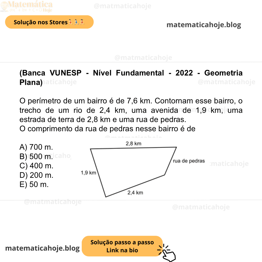 (Banca VUNESP - Nível Fundamental - 2022 - Geometria Plana) O perímetro de um bairro é de 7,6 km. Contornam esse bairro, o trecho de um rio de 2,4 km, uma avenida de 1,9 km, uma estrada de terra de 2,8 km e uma rua de pedras. O comprimento da rua de pedras nesse bairro é de A) 700 m. B) 500 m. C) 400 m. D) 200 m. E) 50 m.