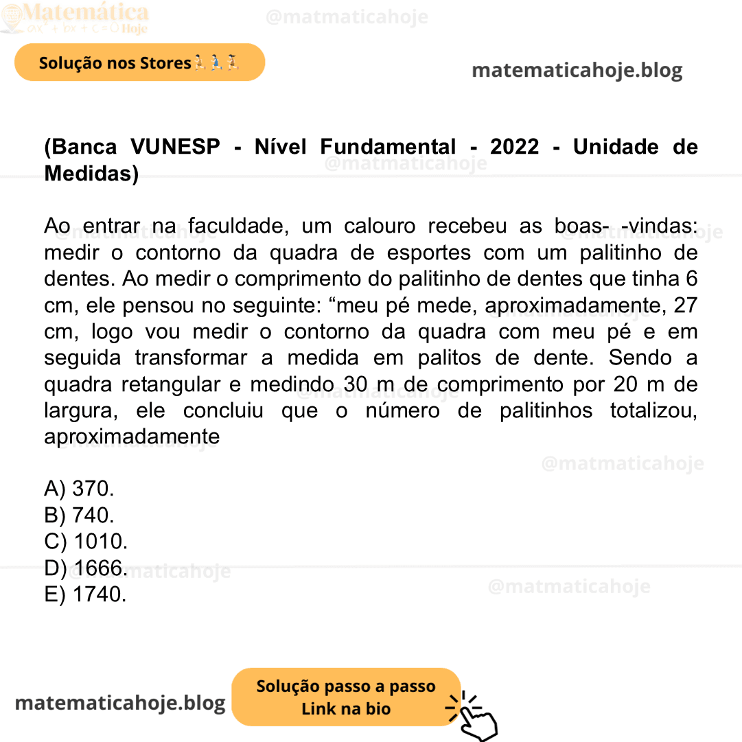 (Banca VUNESP - Nível Fundamental - 2022 - Unidade de Medidas) Ao entrar na faculdade, um calouro recebeu as boas- -vindas: medir o contorno da quadra de esportes com um palitinho de dentes. Ao medir o comprimento do palitinho de dentes que tinha 6 cm, ele pensou no seguinte: “meu pé mede, aproximadamente, 27 cm, logo vou medir o contorno da quadra com meu pé e em seguida transformar a medida em palitos de dente. Sendo a quadra retangular e medindo 30 m de comprimento por 20 m de largura, ele concluiu que o número de palitinhos totalizou, aproximadamente A) 370. B) 740. C) 1010. D) 1666. E) 1740.