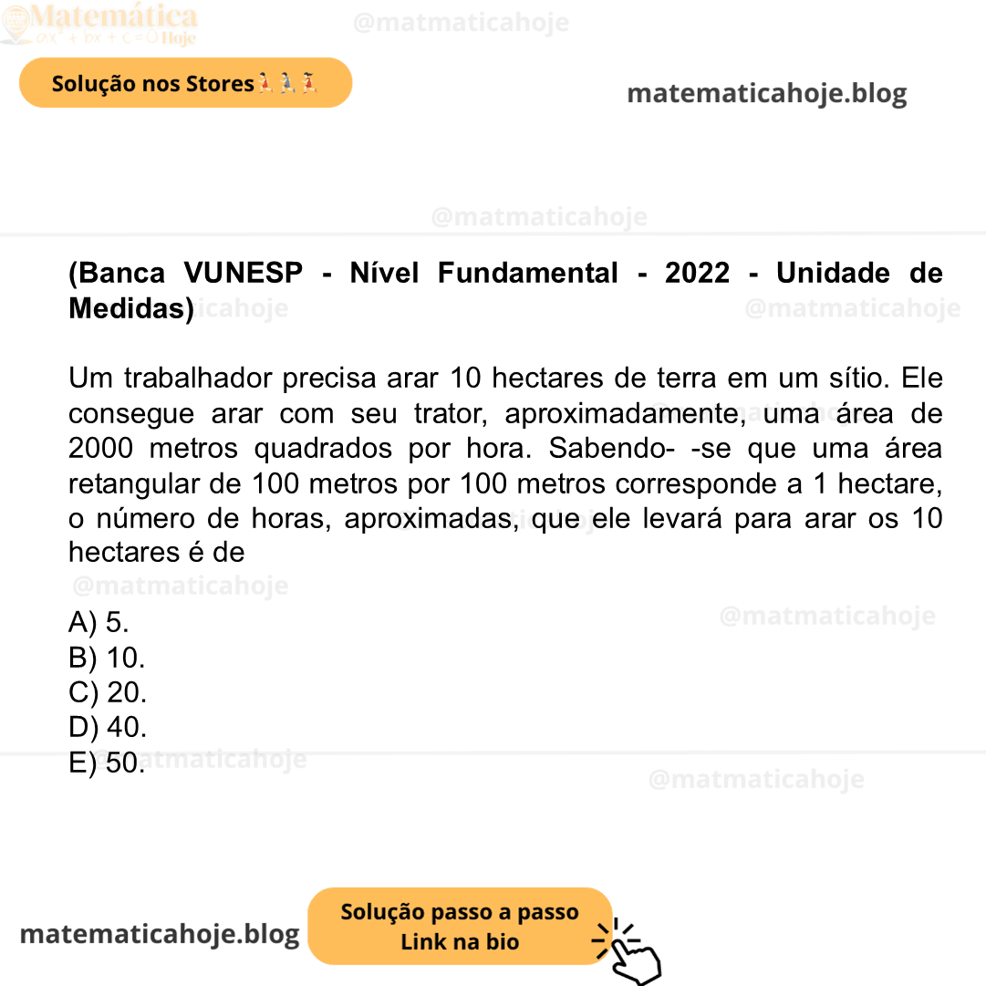 (Banca VUNESP - Nível Fundamental - 2022 - Unidade de Medidas) Um trabalhador precisa arar 10 hectares de terra em um sítio. Ele consegue arar com seu trator, aproximadamente, uma área de 2000 metros quadrados por hora. Sabendo- -se que uma área retangular de 100 metros por 100 metros corresponde a 1 hectare, o número de horas, aproximadas, que ele levará para arar os 10 hectares é de A) 5. B) 10. C) 20. D) 40. E) 50.