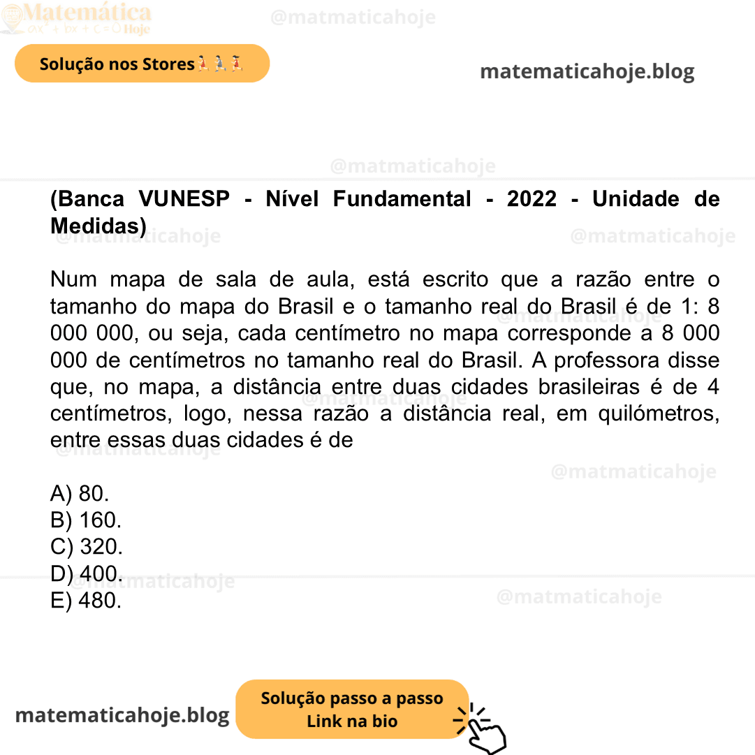 (Banca VUNESP - Nível Fundamental - 2022 - Unidade de Medidas) Num mapa de sala de aula, está escrito que a razão entre o tamanho do mapa do Brasil e o tamanho real do Brasil é de 1: 8 000 000, ou seja, cada centímetro no mapa corresponde a 8 000 000 de centímetros no tamanho real do Brasil. A professora disse que, no mapa, a distância entre duas cidades brasileiras é de 4 centímetros, logo, nessa razão a distância real, em quilómetros, entre essas duas cidades é de A) 80. B) 160. C) 320. D) 400. E) 480.