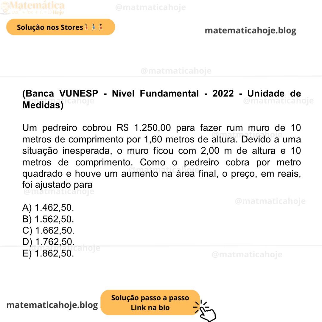 (Banca VUNESP - Nível Fundamental - 2022 - Unidade de Medidas) Um pedreiro cobrou R$ 1.250,00 para fazer rum muro de 10 metros de comprimento por 1,60 metros de altura. Devido a uma situação inesperada, o muro ficou com 2,00 m de altura e 10 metros de comprimento. Como o pedreiro cobra por metro quadrado e houve um aumento na área final, o preço, em reais, foi ajustado para A) 1.462,50. B) 1.562,50. C) 1.662,50. D) 1.762,50. E) 1.862,50.