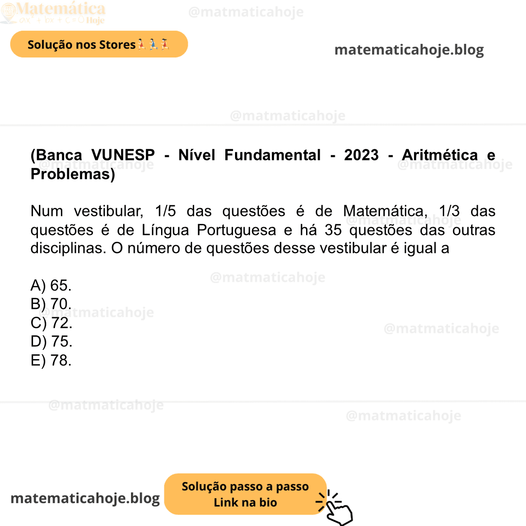 (Banca VUNESP - Nível Fundamental - 2023 - Aritmética e Problemas) Num vestibular, 1/5​ das questões é de Matemática, 1/3​ das questões é de Língua Portuguesa e há 35 questões das outras disciplinas. O número de questões desse vestibular é igual a A) 65. B) 70. C) 72. D) 75. E) 78.