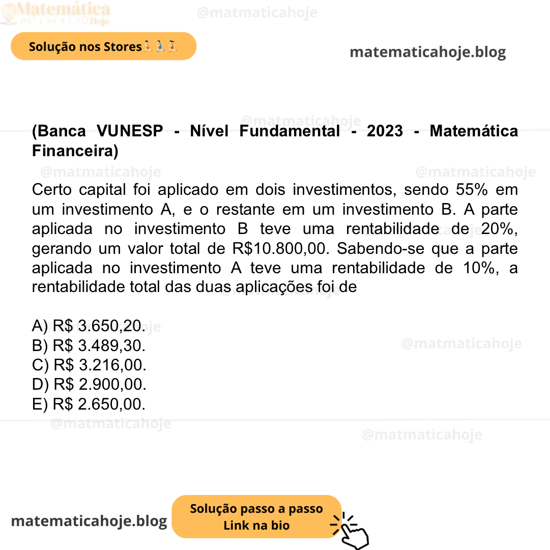 (Banca VUNESP - Nível Fundamental - 2023 - Matemática Financeira) Certo capital foi aplicado em dois investimentos, sendo 55% em um investimento A, e o restante em um investimento B. A parte aplicada no investimento B teve uma rentabilidade de 20%, gerando um valor total de R$10.800,00. Sabendo-se que a parte aplicada no investimento A teve uma rentabilidade de 10%, a rentabilidade total das duas aplicações foi de A) R$ 3.650,20. B) R$ 3.489,30. C) R$ 3.216,00. D) R$ 2.900,00. E) R$ 2.650,00.