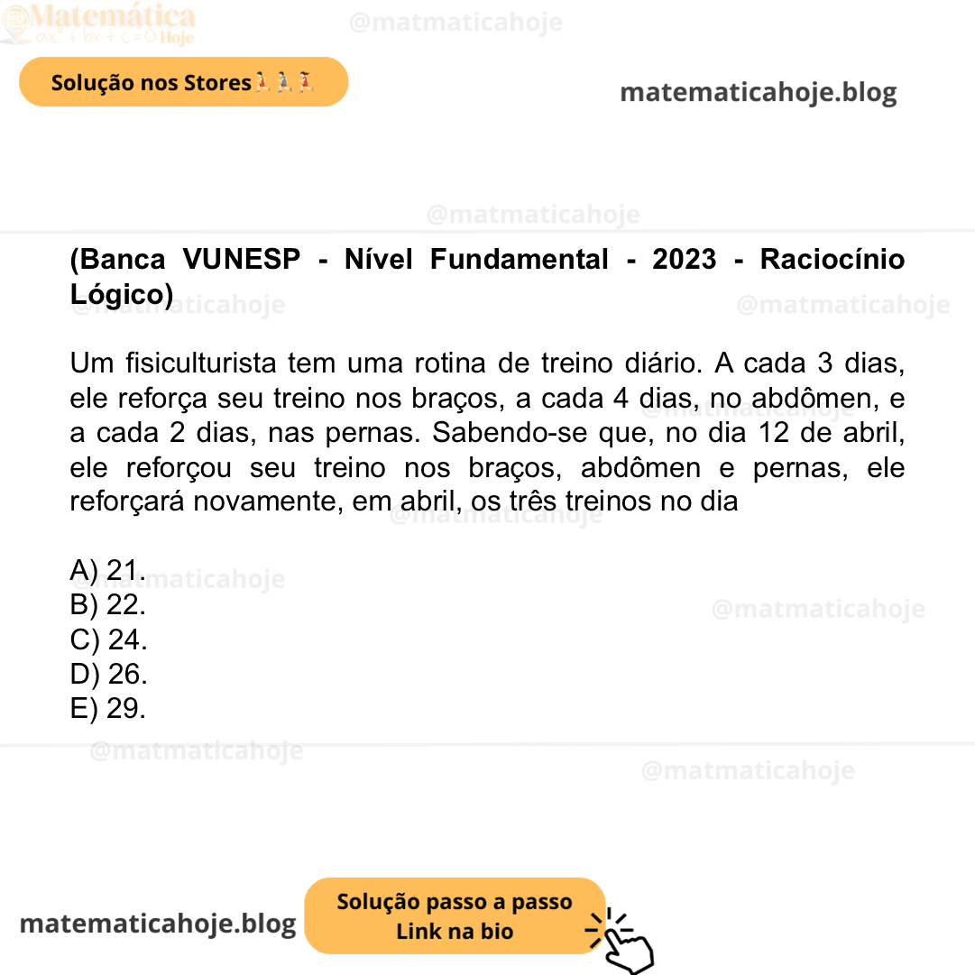(Banca VUNESP - Nível Fundamental - 2023 - Raciocínio Lógico) Um fisiculturista tem uma rotina de treino diário. A cada 3 dias, ele reforça seu treino nos braços, a cada 4 dias, no abdômen, e a cada 2 dias, nas pernas. Sabendo-se que, no dia 12 de abril, ele reforçou seu treino nos braços, abdômen e pernas, ele reforçará novamente, em abril, os três treinos no dia A) 21. B) 22. C) 24. D) 26. E) 29.