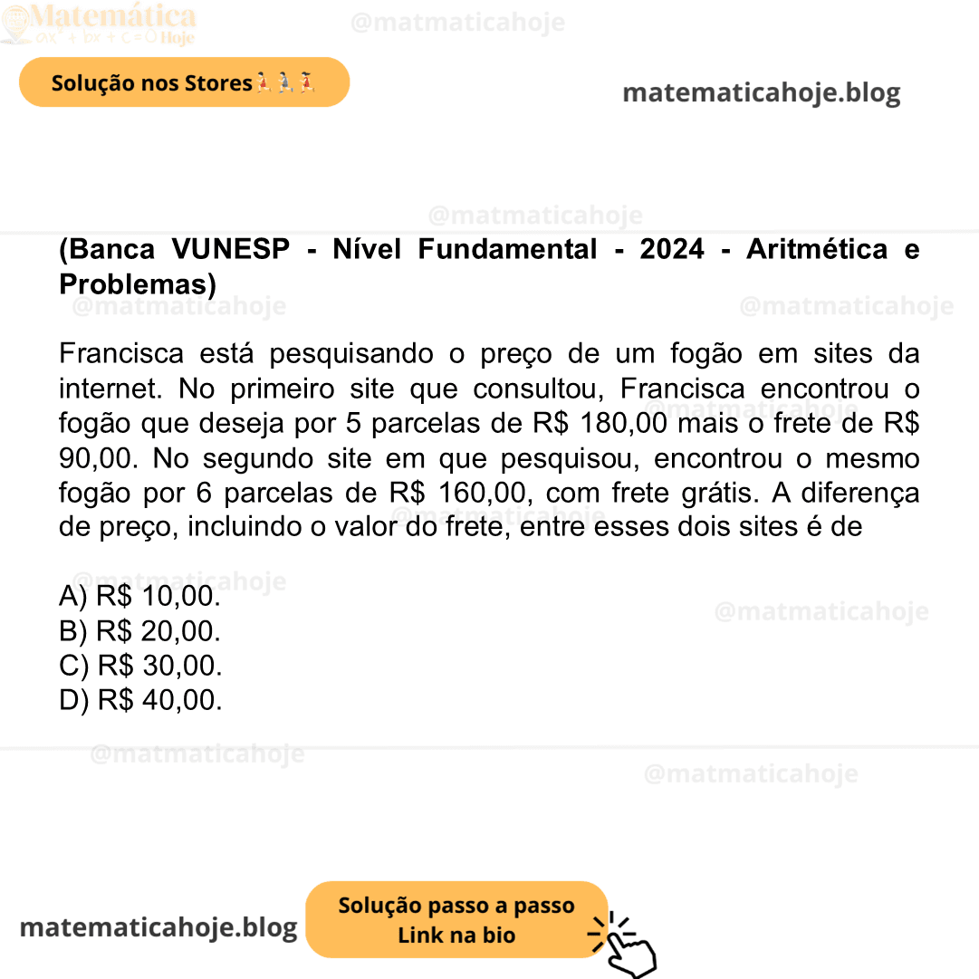 (Banca VUNESP - Nível Fundamental - 2024 - Aritmética e Problemas) Francisca está pesquisando o preço de um fogão em sites da internet. No primeiro site que consultou, Francisca encontrou o fogão que deseja por 5 parcelas de R$ 180,00 mais o frete de R$ 90,00. No segundo site em que pesquisou, encontrou o mesmo fogão por 6 parcelas de R$ 160,00, com frete grátis. A diferença de preço, incluindo o valor do frete, entre esses dois sites é de A) R$ 10,00. B) R$ 20,00. C) R$ 30,00. D) R$ 40,00.