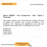 (Banca VUNESP - Nível Fundamental - 2024 - Razão e Proporção) Três amigos juntaram suas economias para comprar uma bola de futebol. Jair contribuiu com o dobro de Nelson e Luiz contribuiu com o triplo de Jair. Sabendo-se que a bola que compraram custou R$ 279,00, a contribuição de Luiz foi de A) R$ 31,00. B) R$ 62,00. C) R$ 139,50. D) R$ 186,00.