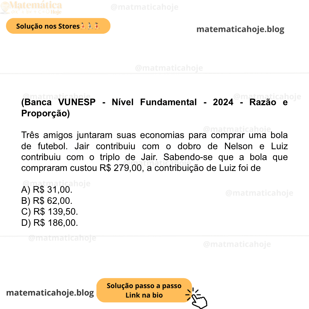 (Banca VUNESP - Nível Fundamental - 2024 - Razão e Proporção) Três amigos juntaram suas economias para comprar uma bola de futebol. Jair contribuiu com o dobro de Nelson e Luiz contribuiu com o triplo de Jair. Sabendo-se que a bola que compraram custou R$ 279,00, a contribuição de Luiz foi de A) R$ 31,00. B) R$ 62,00. C) R$ 139,50. D) R$ 186,00.