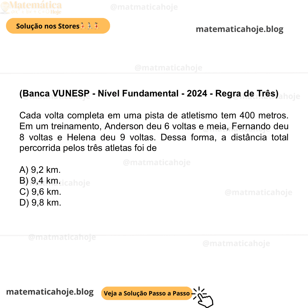 (Banca VUNESP - Nível Fundamental - 2024 - Regra de Três) Cada volta completa em uma pista de atletismo tem 400 metros. Em um treinamento, Anderson deu 6 voltas e meia, Fernando deu 8 voltas e Helena deu 9 voltas. Dessa forma, a distância total percorrida pelos três atletas foi de A) 9,2 km. B) 9,4 km. C) 9,6 km. D) 9,8 km.