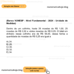 (Banca VUNESP - Nível Fundamental - 2024 - Unidade de Medidas) Dentro de um cofrinho, havia 35 moedas de R$ 1,00; 25 moedas de R$ 0,50 e várias moedas de R$ 0,25. O total em dinheiro nesse cofrinho era de R$ 56,00, dessa forma a quantidade de moedas de R$ 0,25 era igual a A) 24. B) 28. C) 30. D) 32. E) 34.