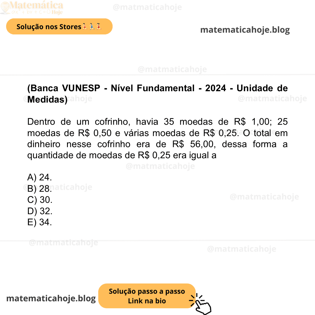 (Banca VUNESP - Nível Fundamental - 2024 - Unidade de Medidas) Dentro de um cofrinho, havia 35 moedas de R$ 1,00; 25 moedas de R$ 0,50 e várias moedas de R$ 0,25. O total em dinheiro nesse cofrinho era de R$ 56,00, dessa forma a quantidade de moedas de R$ 0,25 era igual a A) 24. B) 28. C) 30. D) 32. E) 34.