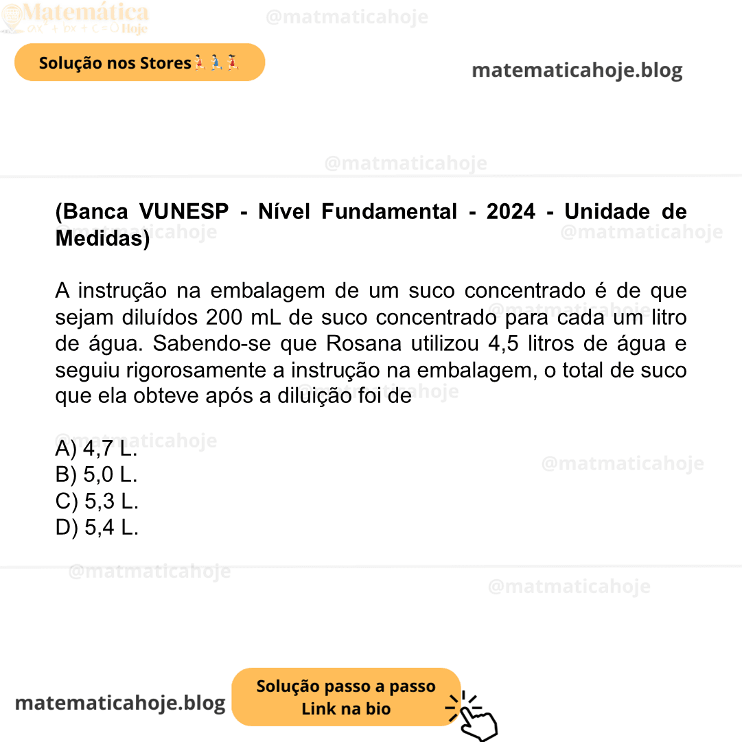 (Banca VUNESP - Nível Fundamental - 2024 - Unidade de Medidas) A instrução na embalagem de um suco concentrado é de que sejam diluídos 200 mL de suco concentrado para cada um litro de água. Sabendo-se que Rosana utilizou 4,5 litros de água e seguiu rigorosamente a instrução na embalagem, o total de suco que ela obteve após a diluição foi de A) 4,7 L. B) 5,0 L. C) 5,3 L. D) 5,4 L.
