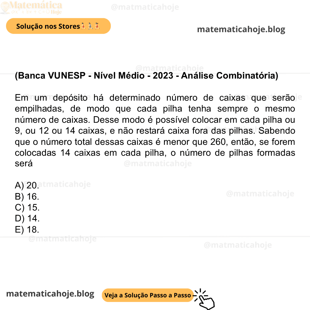 (Banca VUNESP - Nível Médio - 2023 - Análise Combinatória) Em um depósito há determinado número de caixas que serão empilhadas, de modo que cada pilha tenha sempre o mesmo número de caixas. Desse modo é possível colocar em cada pilha ou 9, ou 12 ou 14 caixas, e não restará caixa fora das pilhas. Sabendo que o número total dessas caixas é menor que 260, então, se forem colocadas 14 caixas em cada pilha, o número de pilhas formadas será A) 20. B) 16. C) 15. D) 14. E) 18.