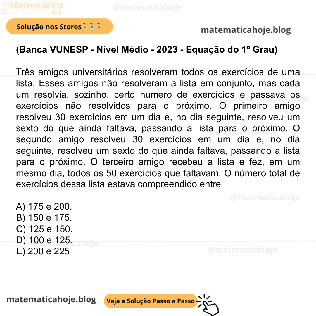 (Banca VUNESP - Nível Médio - 2023 - Equação do 1º Grau) Três amigos universitários resolveram todos os exercícios de uma lista. Esses amigos não resolveram a lista em conjunto, mas cada um resolvia, sozinho, certo número de exercícios e passava os exercícios não resolvidos para o próximo. O primeiro amigo resolveu 30 exercícios em um dia e, no dia seguinte, resolveu um sexto do que ainda faltava, passando a lista para o próximo. O segundo amigo resolveu 30 exercícios em um dia e, no dia seguinte, resolveu um sexto do que ainda faltava, passando a lista para o próximo. O terceiro amigo recebeu a lista e fez, em um mesmo dia, todos os 50 exercícios que faltavam. O número total de exercícios dessa lista estava compreendido entre A) 175 e 200. B) 150 e 175. C) 125 e 150. D) 100 e 125. E) 200 e 225