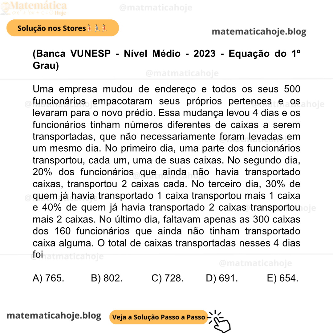(Banca VUNESP - Nível Médio - 2023 - Equação do 1º Grau) Uma empresa mudou de endereço e todos os seus 500 funcionários empacotaram seus próprios pertences e os levaram para o novo prédio. Essa mudança levou 4 dias e os funcionários tinham números diferentes de caixas a serem transportadas, que não necessariamente foram levadas em um mesmo dia. No primeiro dia, uma parte dos funcionários transportou, cada um, uma de suas caixas. No segundo dia, 20% dos funcionários que ainda não havia transportado caixas, transportou 2 caixas cada. No terceiro dia, 30% de quem já havia transportado 1 caixa transportou mais 1 caixa e 40% de quem já havia transportado 2 caixas transportou mais 2 caixas. No último dia, faltavam apenas as 300 caixas dos 160 funcionários que ainda não tinham transportado caixa alguma. O total de caixas transportadas nesses 4 dias foi A) 765. B) 802. C) 728. D) 691. E) 654.