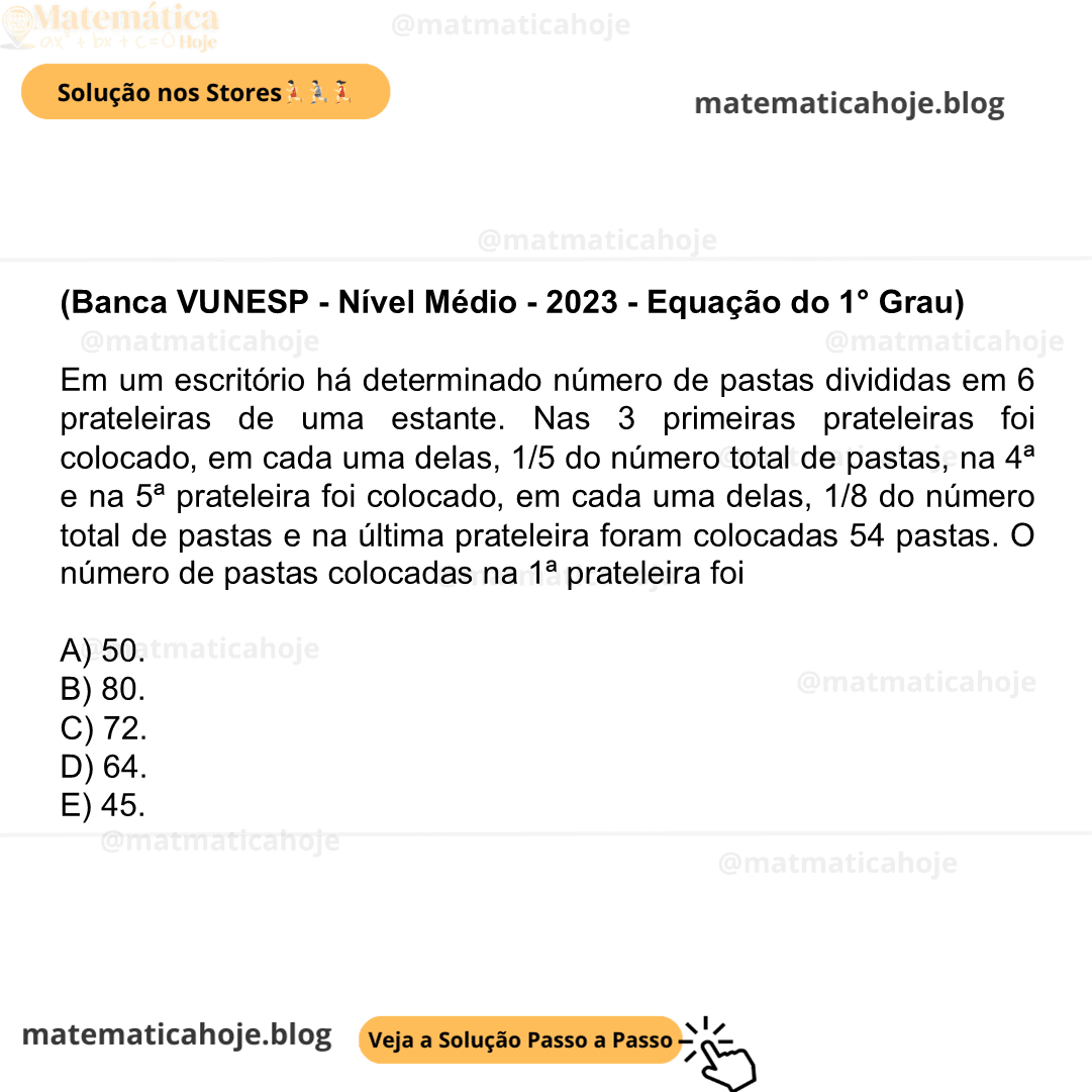 (Banca VUNESP - Nível Médio - 2023 - Equação do 1° Grau) Em um escritório há determinado número de pastas divididas em 6 prateleiras de uma estante. Nas 3 primeiras prateleiras foi colocado, em cada uma delas, 1/5 do número total de pastas, na 4ª e na 5ª prateleira foi colocado, em cada uma delas, 1/8 do número total de pastas e na última prateleira foram colocadas 54 pastas. O número de pastas colocadas na 1ª prateleira foi A) 50. B) 80. C) 72. D) 64. E) 45.