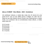 (Banca VUNESP - Nível Médio - 2023 - Estatística) Um professor calculou a média das notas dos 20 alunos de uma turma de 8° ano na sua última prova e chegou ao valor de 5,4. Sabe-se que dois desses alunos tiraram zero nessa prova e, desse modo, se o professor não os considerasse nesse cálculo, a média seria maior em A) 0,2 ponto. B) 0,4 ponto. C) 0,6 ponto. D) 0,8 ponto. E) 1,0 ponto.