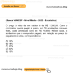 (Banca VUNESP - Nível Médio - 2023 - Estatística) O preço à vista de um celular é de R$ 1.280,00. Caso o comprador queira pagar a prazo, em 10 prestações mensais fixas, cada prestação será de R$ 153,60. Nesse caso, o acréscimo que o comprador pagará, em relação ao preço do pagamento à vista, corresponderá a: A) 16% B) 18% C) 15% D) 20% E) 12%