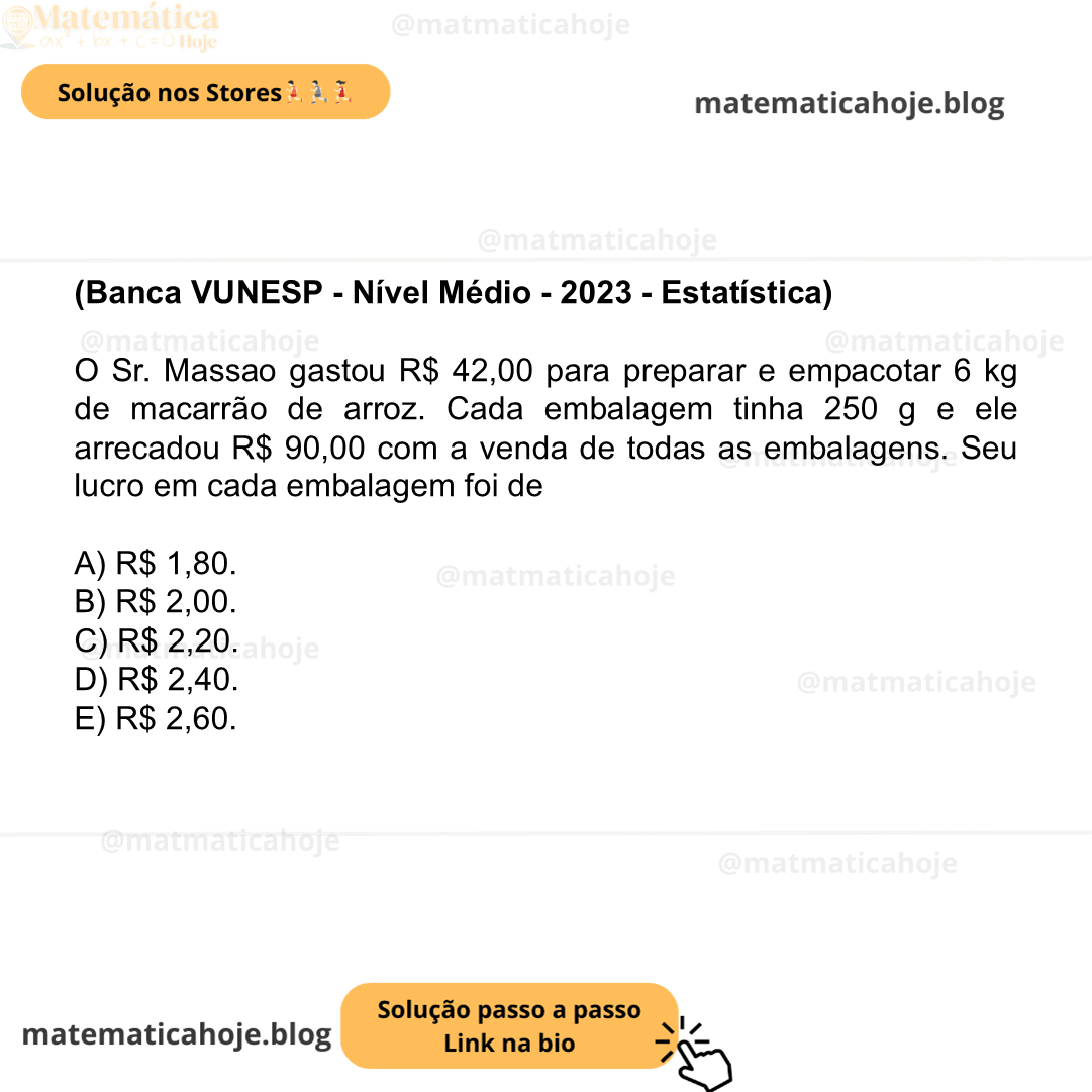 (Banca VUNESP - Nível Médio - 2023 - Estatística) O Sr. Massao gastou R$ 42,00 para preparar e empacotar 6 kg de macarrão de arroz. Cada embalagem tinha 250 g e ele arrecadou R$ 90,00 com a venda de todas as embalagens. Seu lucro em cada embalagem foi de A) R$ 1,80. B) R$ 2,00. C) R$ 2,20. D) R$ 2,40. E) R$ 2,60.