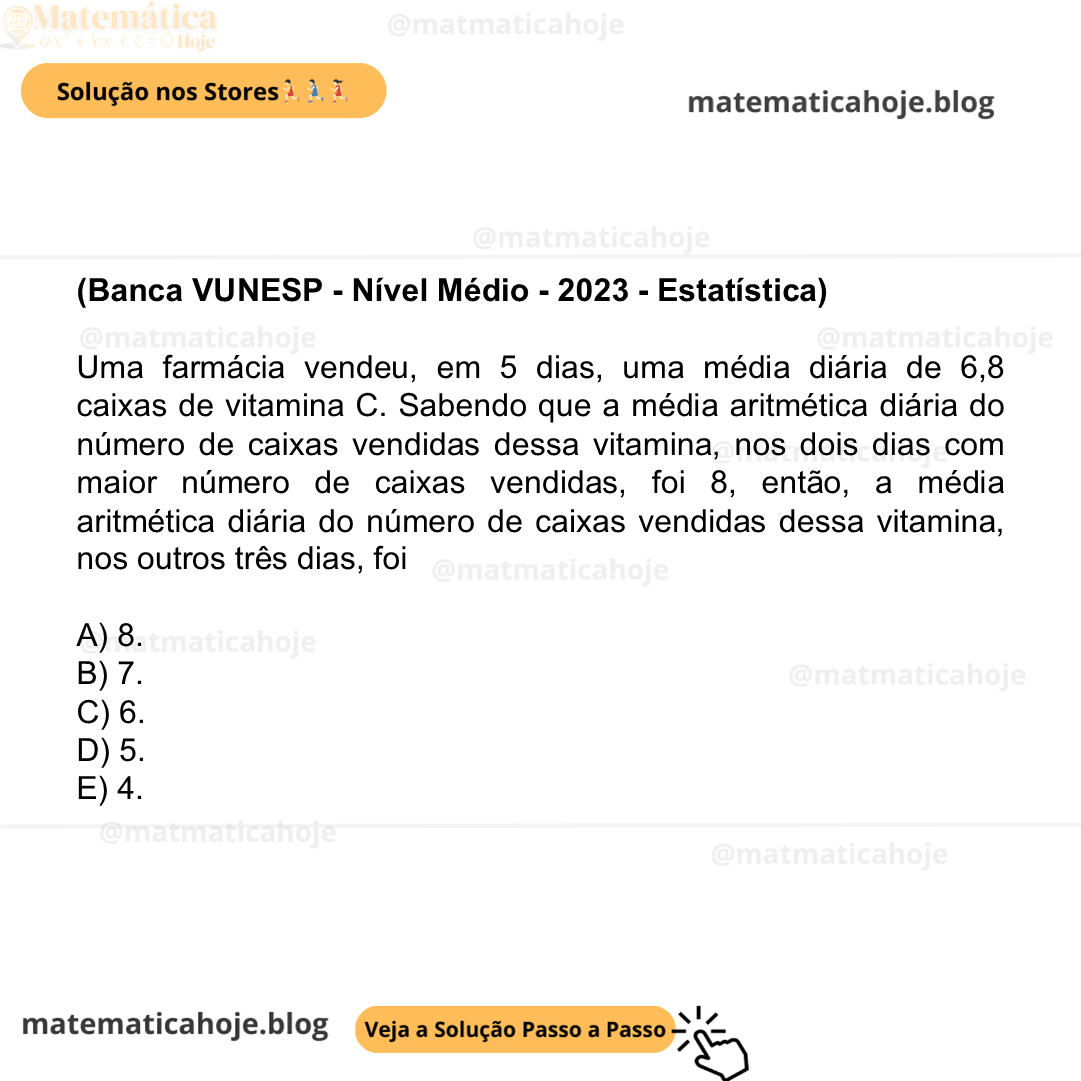 (Banca VUNESP - Nível Médio - 2023 - Estatística) Uma farmácia vendeu, em 5 dias, uma média diária de 6,8 caixas de vitamina C. Sabendo que a média aritmética diária do número de caixas vendidas dessa vitamina, nos dois dias com maior número de caixas vendidas, foi 8, então, a média aritmética diária do número de caixas vendidas dessa vitamina, nos outros três dias, foi A) 8. B) 7. C) 6. D) 5. E) 4.