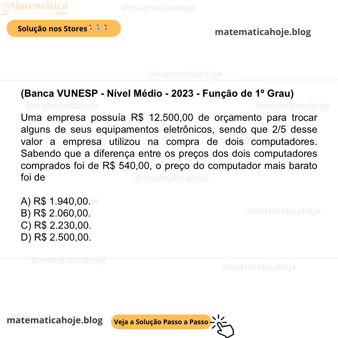 (Banca VUNESP - Nível Médio - 2023 - Função de 1º Grau) Uma empresa possuía R$ 12.500,00 de orçamento para trocar alguns de seus equipamentos eletrônicos, sendo que 2/5 desse valor a empresa utilizou na compra de dois computadores. Sabendo que a diferença entre os preços dos dois computadores comprados foi de R$ 540,00, o preço do computador mais barato foi de A) R$ 1.940,00. B) R$ 2.060,00. C) R$ 2.230,00. D) R$ 2.500,00.