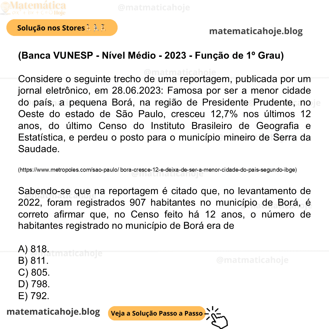 (Banca VUNESP - Nível Médio - 2023 - Função de 1º Grau) Considere o seguinte trecho de uma reportagem, publicada por um jornal eletrônico, em 28.06.2023: Famosa por ser a menor cidade do país, a pequena Borá, na região de Presidente Prudente, no Oeste do estado de São Paulo, cresceu 12,7% nos últimos 12 anos, do último Censo do Instituto Brasileiro de Geografia e Estatística, e perdeu o posto para o município mineiro de Serra da Saudade. (https://www.metropoles.com/sao-paulo/ bora-cresce-12-e-deixa-de-ser-a-menor-cidade-do-pais-segundo-ibge) Sabendo-se que na reportagem é citado que, no levantamento de 2022, foram registrados 907 habitantes no município de Borá, é correto afirmar que, no Censo feito há 12 anos, o número de habitantes registrado no município de Borá era de A) 818. B) 811. C) 805. D) 798. E) 792.
