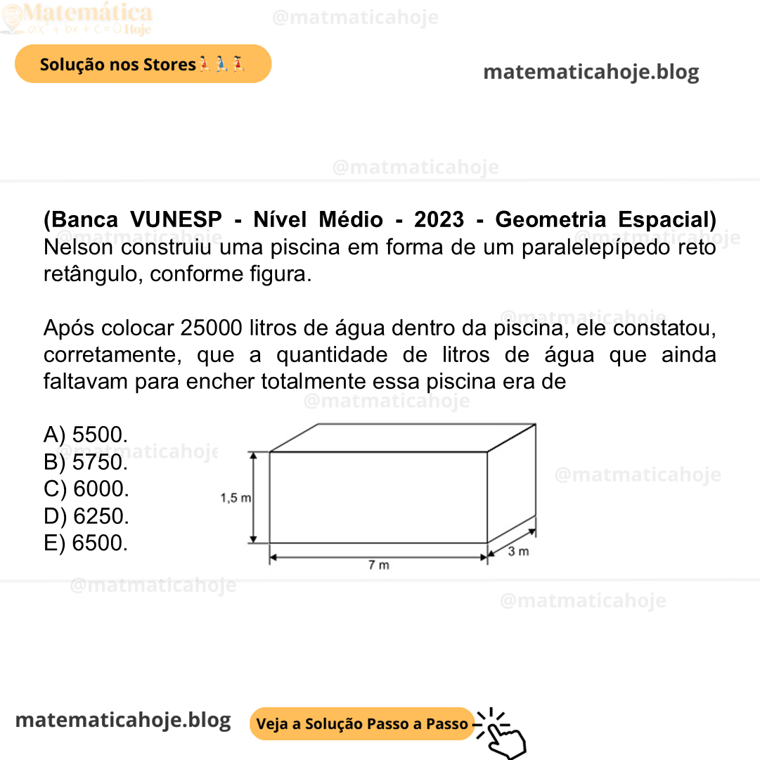 (Banca VUNESP - Nível Médio - 2023 - Geometria Espacial) Nelson construiu uma piscina em forma de um paralelepípedo reto retângulo, conforme figura. Após colocar 25000 litros de água dentro da piscina, ele constatou, corretamente, que a quantidade de litros de água que ainda faltavam para encher totalmente essa piscina era de A) 5500. B) 5750. C) 6000. D) 6250. E) 6500.
