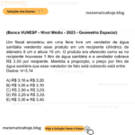 (Banca VUNESP - Nível Médio - 2023 - Geometria Espacial) Um fiscal encontrou em uma feira livre um vendedor de água sanitária vendendo esse produto em um recipiente cilíndrico de diâmetro 8 cm e altura 15 cm. O produto era oferecido como se no recipiente houvesse 1 litro de água sanitária e o vendedor cobrava R$ 2,50 por recipiente. Mantida a proporção, o preço por litro de água sanitária que esse vendedor de fato está cobrando está entre Dados: π=3,14 A) R$ 3,10 e R$ 3,20. B) R$ 3,00 e R$ 3,10. C) R$ 2,90 e R$ 3,00. D) R$ 3,20 e R$ 3,30. E) R$ 3,30 e R$ 3,40.