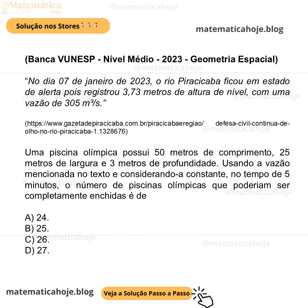 (Banca VUNESP - Nível Médio - 2023 - Geometria Espacial) “No dia 07 de janeiro de 2023, o rio Piracicaba ficou em estado de alerta pois registrou 3,73 metros de altura de nível, com uma vazão de 305 m³/s.” (https://www.gazetadepiracicaba.com.br/piracicabaeregiao/ defesa-civil-continua-de-olho-no-rio-piracicaba-1.1328676) Uma piscina olímpica possui 50 metros de comprimento, 25 metros de largura e 3 metros de profundidade. Usando a vazão mencionada no texto e considerando-a constante, no tempo de 5 minutos, o número de piscinas olímpicas que poderiam ser completamente enchidas é de A) 24. B) 25. C) 26. D) 27.