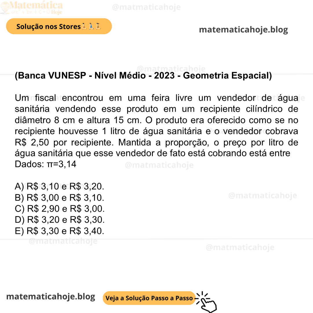 (Banca VUNESP - Nível Médio - 2023 - Geometria Espacial) Um fiscal encontrou em uma feira livre um vendedor de água sanitária vendendo esse produto em um recipiente cilíndrico de diâmetro 8 cm e altura 15 cm. O produto era oferecido como se no recipiente houvesse 1 litro de água sanitária e o vendedor cobrava R$ 2,50 por recipiente. Mantida a proporção, o preço por litro de água sanitária que esse vendedor de fato está cobrando está entre Dados: π=3,14 A) R$ 3,10 e R$ 3,20. B) R$ 3,00 e R$ 3,10. C) R$ 2,90 e R$ 3,00. D) R$ 3,20 e R$ 3,30. E) R$ 3,30 e R$ 3,40.