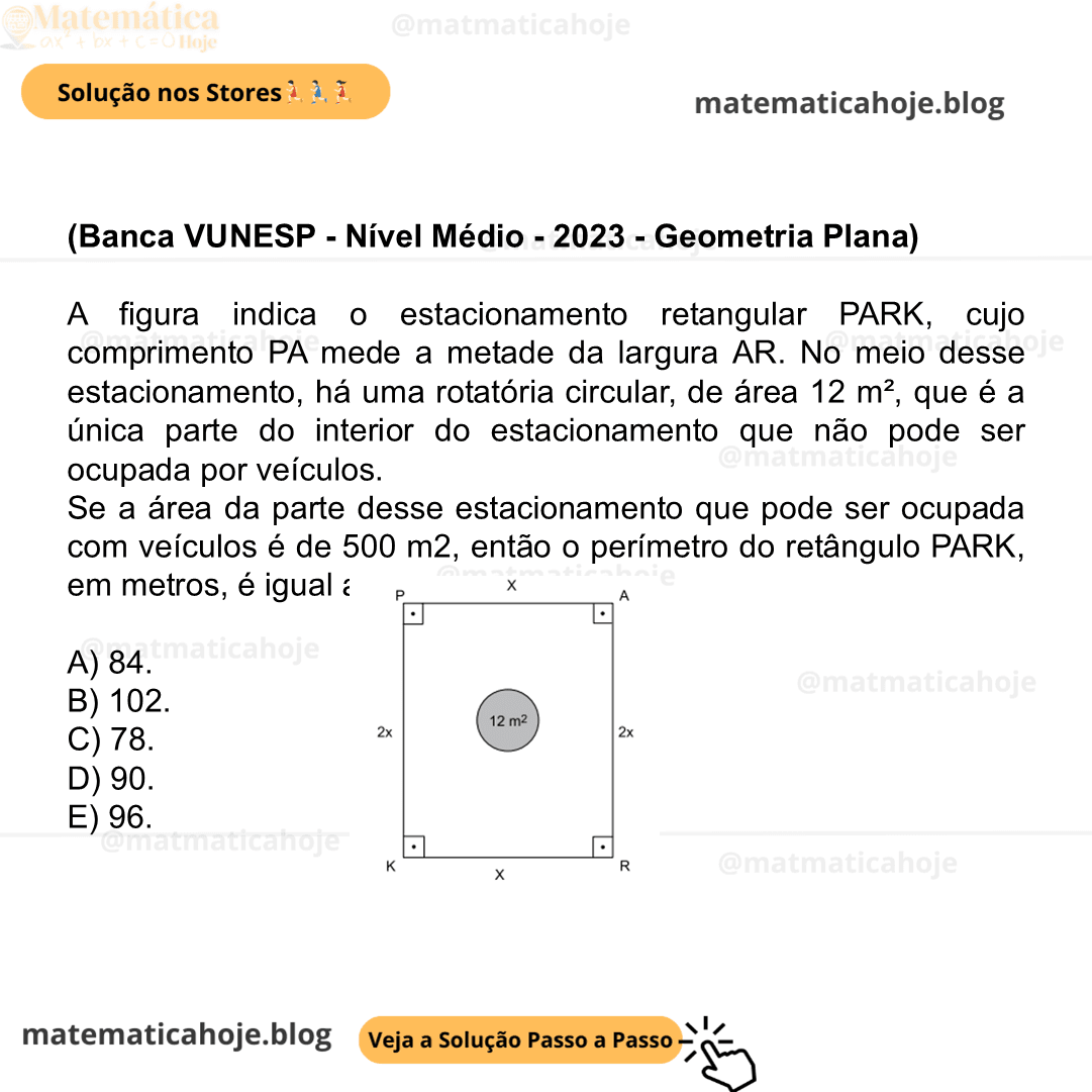 (Banca VUNESP - Nível Médio - 2023 - Geometria Plana) A figura indica o estacionamento retangular PARK, cujo comprimento PA mede a metade da largura AR. No meio desse estacionamento, há uma rotatória circular, de área 12 m², que é a única parte do interior do estacionamento que não pode ser ocupada por veículos. Se a área da parte desse estacionamento que pode ser ocupada com veículos é de 500 m2, então o perímetro do retângulo PARK, em metros, é igual a A) 84. B) 102. C) 78. D) 90. E) 96.