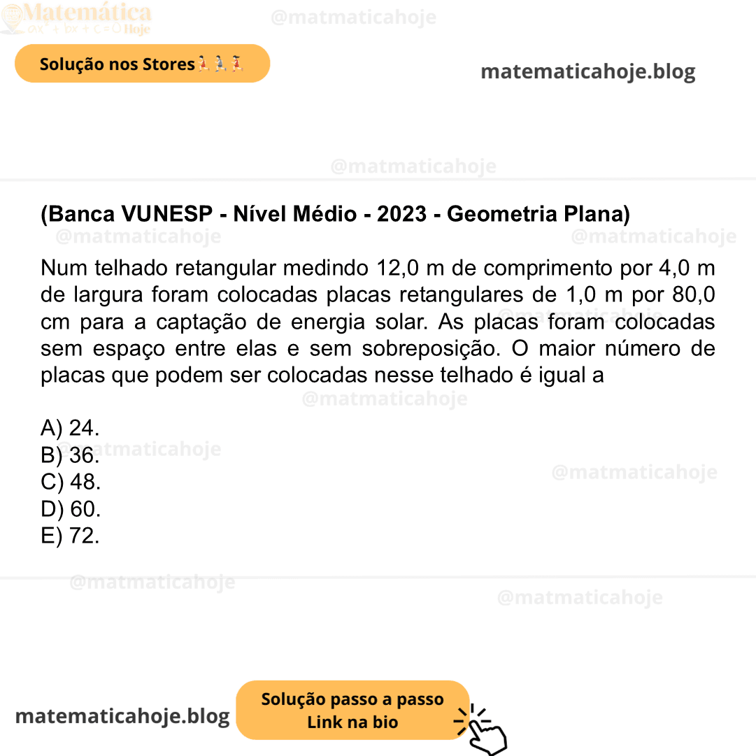 (Banca VUNESP - Nível Médio - 2023 - Geometria Plana) Num telhado retangular medindo 12,0 m de comprimento por 4,0 m de largura foram colocadas placas retangulares de 1,0 m por 80,0 cm para a captação de energia solar. As placas foram colocadas sem espaço entre elas e sem sobreposição. O maior número de placas que podem ser colocadas nesse telhado é igual a A) 24. B) 36. C) 48. D) 60. E) 72.