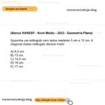 (Banca VUNESP - Nível Médio - 2023 - Geometria Plana) Suponha um retângulo com lados medindo 5 cm e 12 cm. A diagonal desse retângulo deverá medir A) 8,5 cm. B) 13 cm. C) 14,5 cm. D) 16 cm. E) 17 cm.