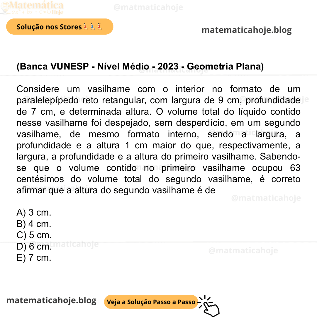 (Banca VUNESP - Nível Médio - 2023 - Geometria Plana) Considere um vasilhame com o interior no formato de um paralelepípedo reto retangular, com largura de 9 cm, profundidade de 7 cm, e determinada altura. O volume total do líquido contido nesse vasilhame foi despejado, sem desperdício, em um segundo vasilhame, de mesmo formato interno, sendo a largura, a profundidade e a altura 1 cm maior do que, respectivamente, a largura, a profundidade e a altura do primeiro vasilhame. Sabendo-se que o volume contido no primeiro vasilhame ocupou 63 centésimos do volume total do segundo vasilhame, é correto afirmar que a altura do segundo vasilhame é de A) 3 cm. B) 4 cm. C) 5 cm. D) 6 cm. E) 7 cm.