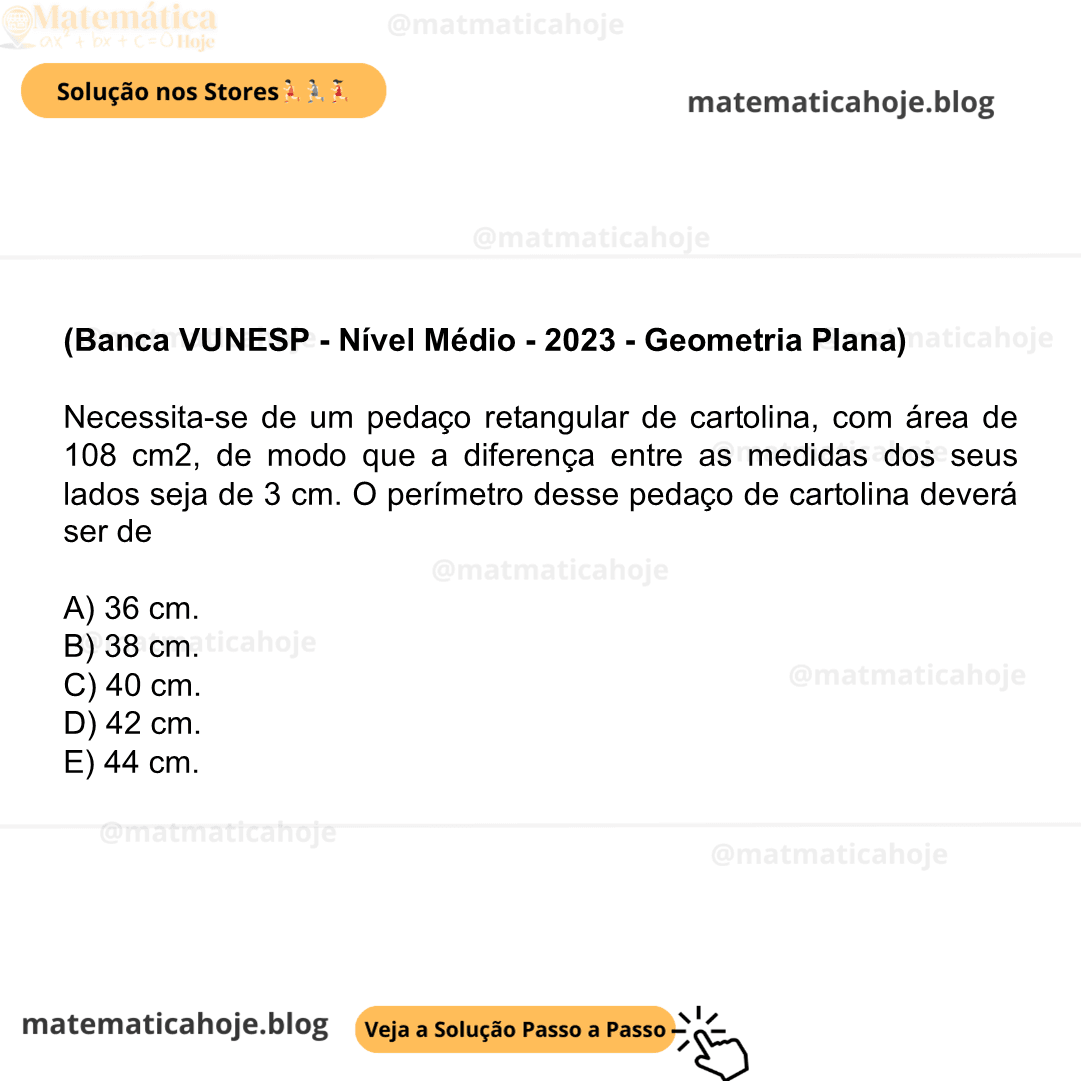 (Banca VUNESP - Nível Médio - 2023 - Geometria Plana) Necessita-se de um pedaço retangular de cartolina, com área de 108 cm2, de modo que a diferença entre as medidas dos seus lados seja de 3 cm. O perímetro desse pedaço de cartolina deverá ser de A) 36 cm. B) 38 cm. C) 40 cm. D) 42 cm. E) 44 cm.