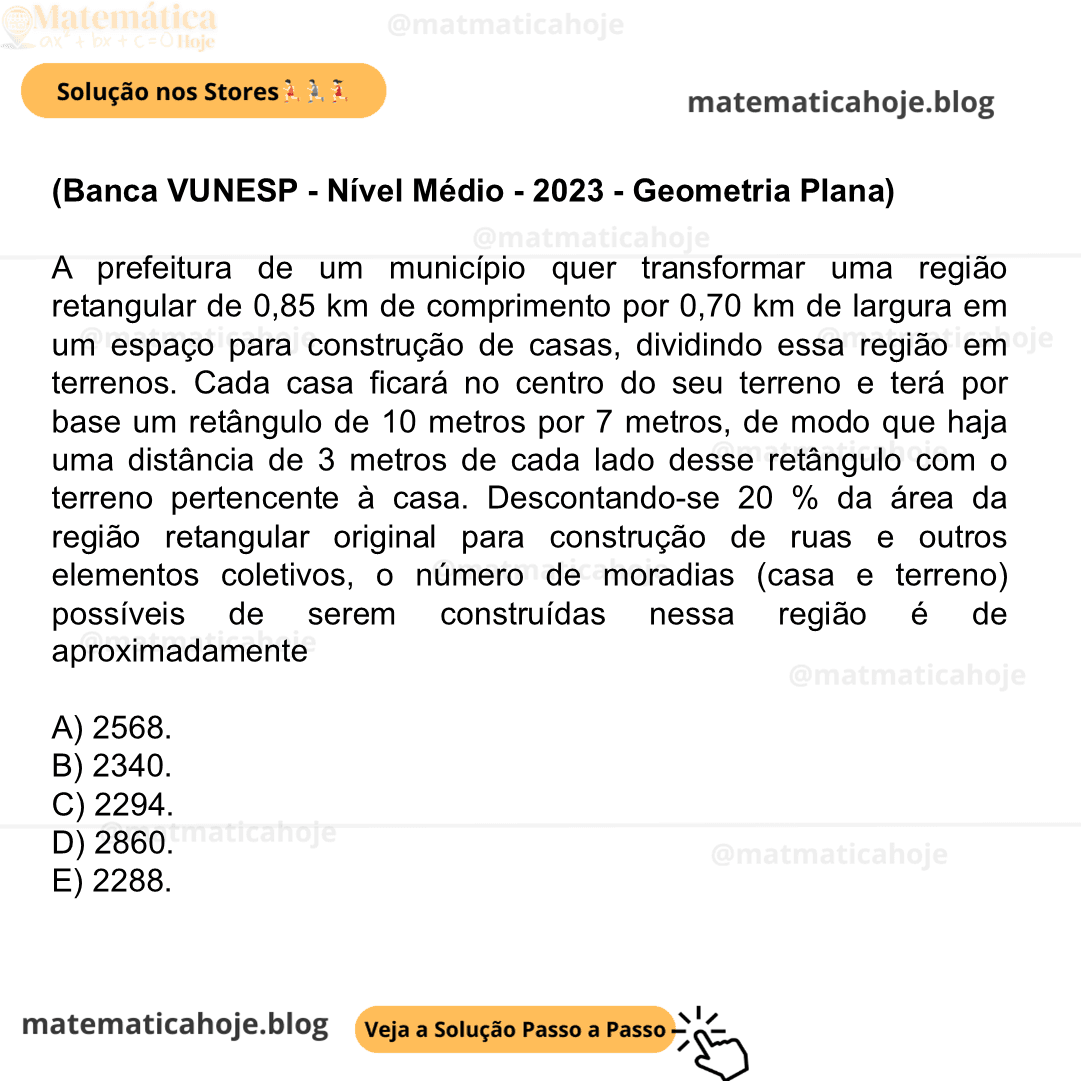(Banca VUNESP - Nível Médio - 2023 - Geometria Plana) A prefeitura de um município quer transformar uma região retangular de 0,85 km de comprimento por 0,70 km de largura em um espaço para construção de casas, dividindo essa região em terrenos. Cada casa ficará no centro do seu terreno e terá por base um retângulo de 10 metros por 7 metros, de modo que haja uma distância de 3 metros de cada lado desse retângulo com o terreno pertencente à casa. Descontando-se 20 % da área da região retangular original para construção de ruas e outros elementos coletivos, o número de moradias (casa e terreno) possíveis de serem construídas nessa região é de aproximadamente A) 2568. B) 2340. C) 2294. D) 2860. E) 2288.