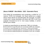 (Banca VUNESP - Nível Médio - 2023 - Geometria Plana) Uma rampa de acessibilidade será construída e poderá ter, no máximo, 8,33% de inclinação. Um fiscal verifica se o projeto dessa rampa atende as especificações de inclinação. O projeto mostra que a rampa alcançará uma altura de 0,35 m com uma projeção horizontal de 4,0 m. Com essas medidas, é correto afirmar que a rampa A) atende as especificações por apresentar 7,86% de inclinação. B) não atende as especificações por apresentar 8,90% de inclinação. C) atende as especificações por apresentar 7,34% de inclinação. D) não atende as especificações por apresentar 8,75% de inclinação. E) não atende as especificações por apresentar 8,44% de inclinação.