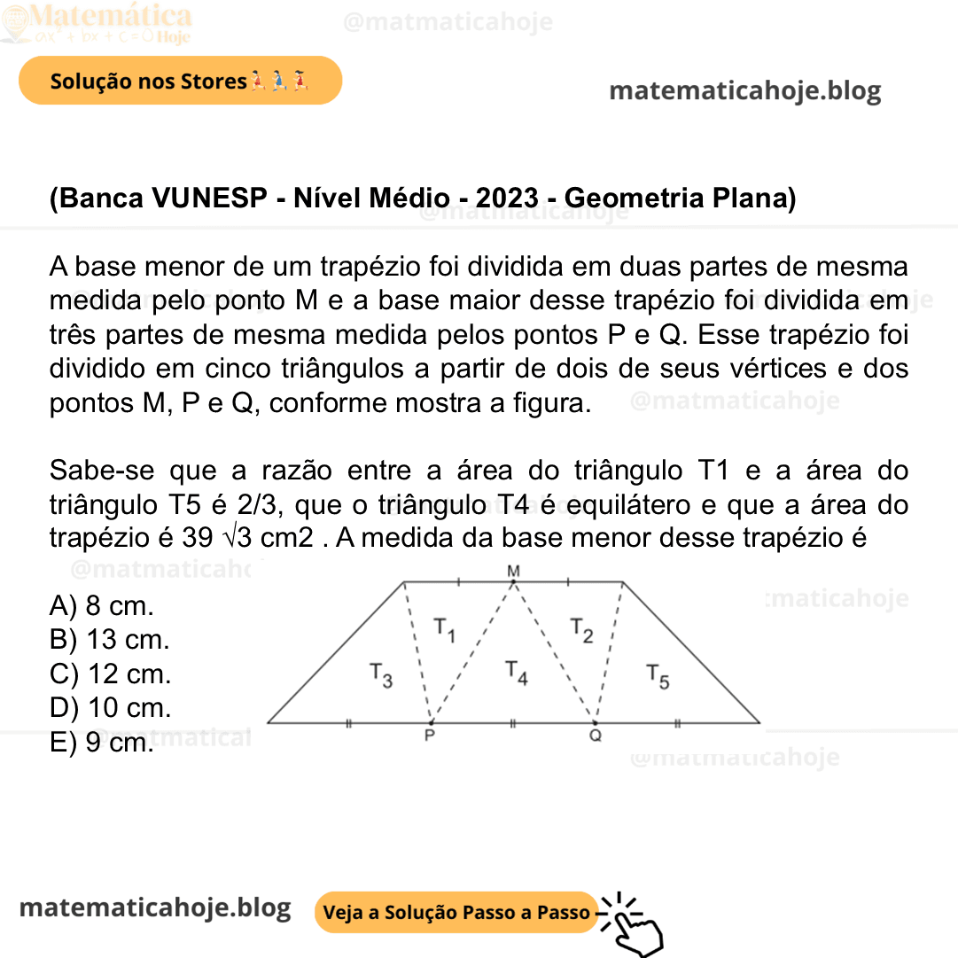 (Banca VUNESP - Nível Médio - 2023 - Geometria Plana) A base menor de um trapézio foi dividida em duas partes de mesma medida pelo ponto M e a base maior desse trapézio foi dividida em três partes de mesma medida pelos pontos P e Q. Esse trapézio foi dividido em cinco triângulos a partir de dois de seus vértices e dos pontos M, P e Q, conforme mostra a figura. Sabe-se que a razão entre a área do triângulo T1 e a área do triângulo T5 é 2/3, que o triângulo T4 é equilátero e que a área do trapézio é 39 √3 cm2 . A medida da base menor desse trapézio é A) 8 cm. B) 13 cm. C) 12 cm. D) 10 cm. E) 9 cm.