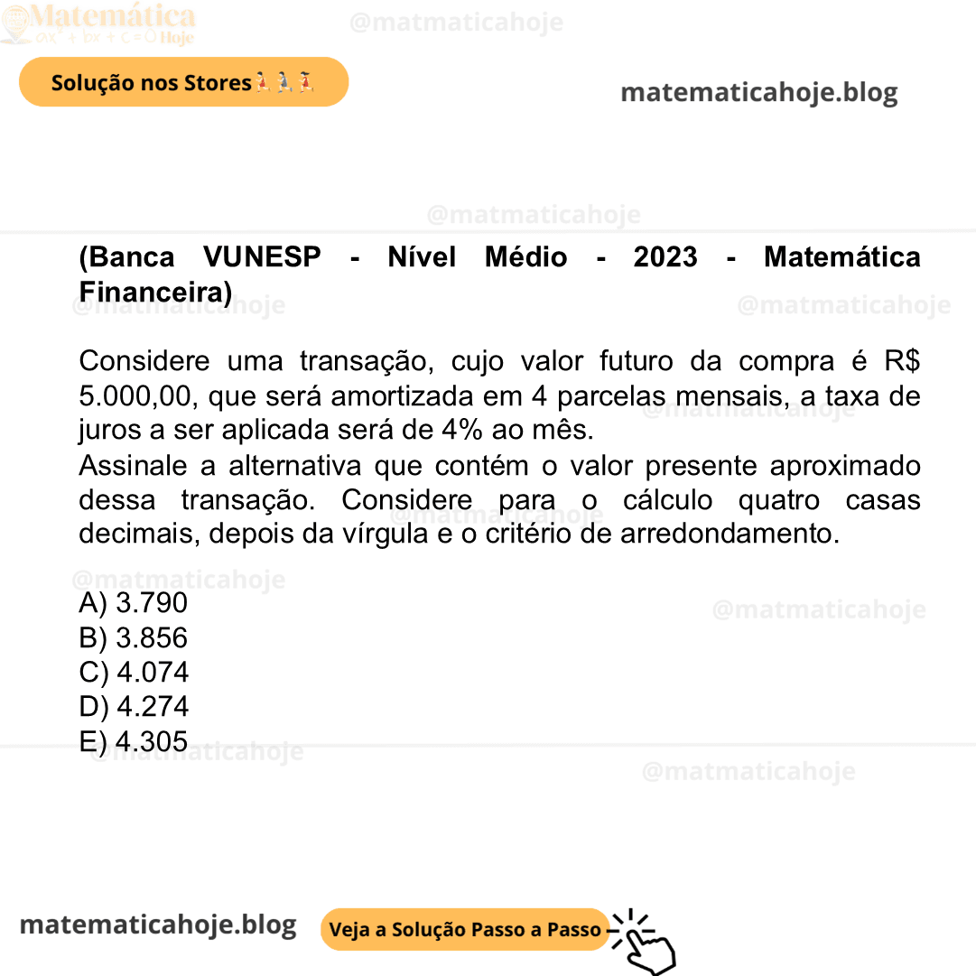 (Banca VUNESP - Nível Médio - 2023 - Matemática Financeira) Considere uma transação, cujo valor futuro da compra é R$ 5.000,00, que será amortizada em 4 parcelas mensais, a taxa de juros a ser aplicada será de 4% ao mês. Assinale a alternativa que contém o valor presente aproximado dessa transação. Considere para o cálculo quatro casas decimais, depois da vírgula e o critério de arredondamento. A) 3.790 B) 3.856 C) 4.074 D) 4.274 E) 4.305