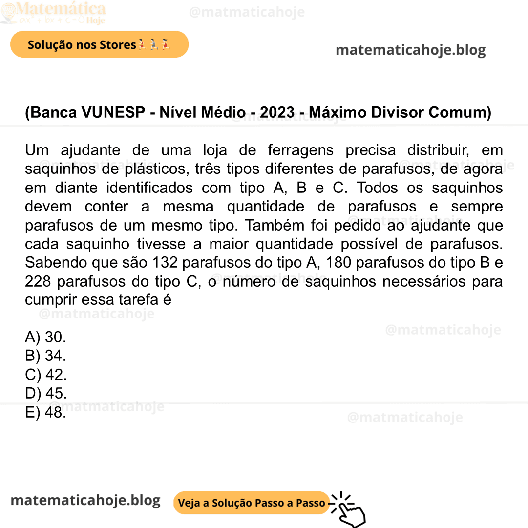 (Banca VUNESP - Nível Médio - 2023 - Máximo Divisor Comum) Um ajudante de uma loja de ferragens precisa distribuir, em saquinhos de plásticos, três tipos diferentes de parafusos, de agora em diante identificados com tipo A, B e C. Todos os saquinhos devem conter a mesma quantidade de parafusos e sempre parafusos de um mesmo tipo. Também foi pedido ao ajudante que cada saquinho tivesse a maior quantidade possível de parafusos. Sabendo que são 132 parafusos do tipo A, 180 parafusos do tipo B e 228 parafusos do tipo C, o número de saquinhos necessários para cumprir essa tarefa é A) 30. B) 34. C) 42. D) 45. E) 48.