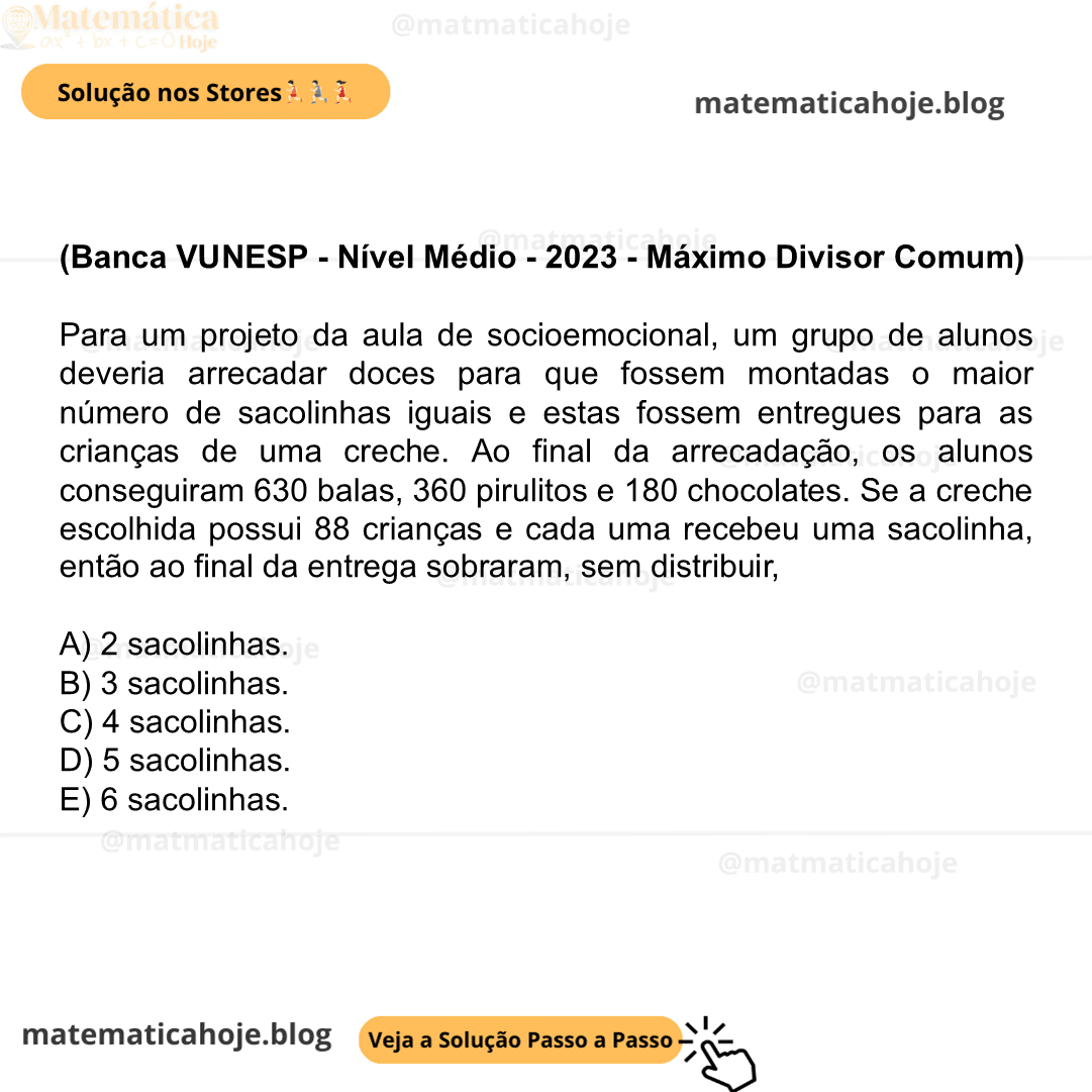 (Banca VUNESP - Nível Médio - 2023 - Máximo Divisor Comum) Para um projeto da aula de socioemocional, um grupo de alunos deveria arrecadar doces para que fossem montadas o maior número de sacolinhas iguais e estas fossem entregues para as crianças de uma creche. Ao final da arrecadação, os alunos conseguiram 630 balas, 360 pirulitos e 180 chocolates. Se a creche escolhida possui 88 crianças e cada uma recebeu uma sacolinha, então ao final da entrega sobraram, sem distribuir, A) 2 sacolinhas. B) 3 sacolinhas. C) 4 sacolinhas. D) 5 sacolinhas. E) 6 sacolinhas.